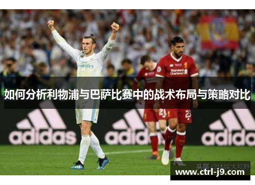 如何分析利物浦与巴萨比赛中的战术布局与策略对比 如何分析利物浦与巴萨比赛中的战术布局与策略对比
