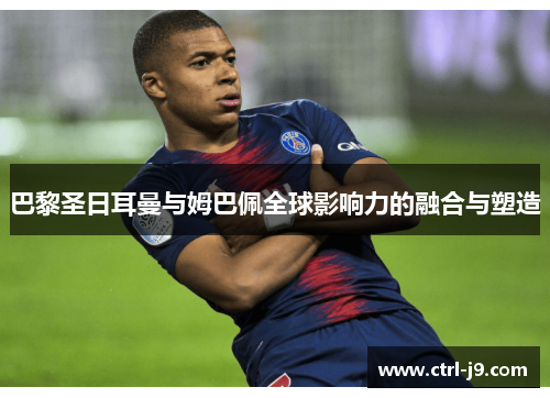 巴黎圣日耳曼与姆巴佩全球影响力的融合与塑造 巴黎圣日耳曼与姆巴佩全球影响力的融合与塑造