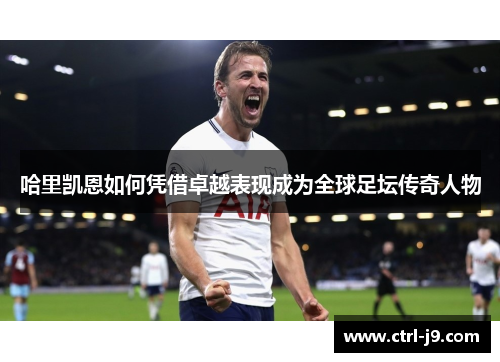 哈里凯恩如何凭借卓越表现成为全球足坛传奇人物