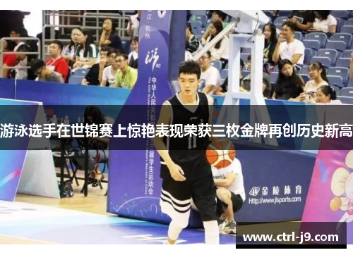 游泳选手在世锦赛上惊艳表现荣获三枚金牌再创历史新高 游泳选手在世锦赛上惊艳表现荣获三枚金牌再创历史新高