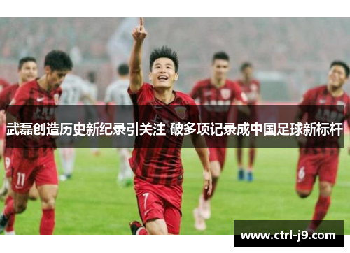 武磊创造历史新纪录引关注 破多项记录成中国足球新标杆