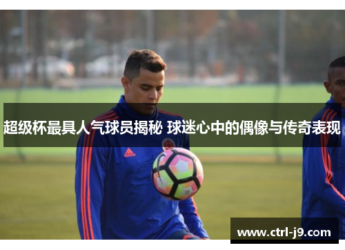 超级杯最具人气球员揭秘 球迷心中的偶像与传奇表现 超级杯最具人气球员揭秘 球迷心中的偶像与传奇表现
