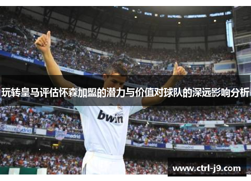 玩转皇马评估怀森加盟的潜力与价值对球队的深远影响分析