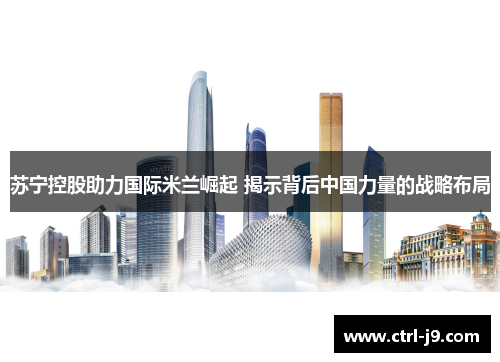 苏宁控股助力国际米兰崛起 揭示背后中国力量的战略布局 苏宁控股助力国际米兰崛起 揭示背后中国力量的战略布局
