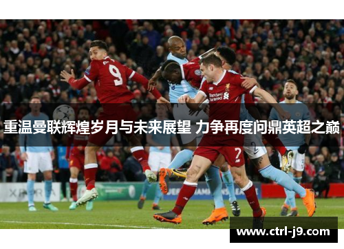 重温曼联辉煌岁月与未来展望 力争再度问鼎英超之巅 重温曼联辉煌岁月与未来展望 力争再度问鼎英超之巅